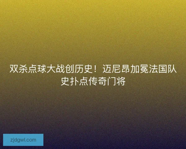 双杀点球大战创历史！迈尼昂加冕法国队史扑点传奇门将